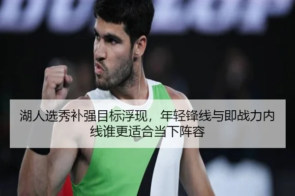 湖人选秀补强目标浮现，年轻锋线与即战力内线谁更适合当下阵容